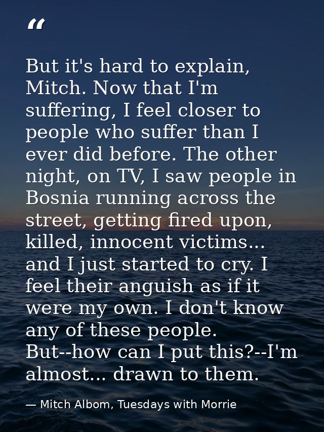 But it's hard to explain, Mitch. Now that I'm suffering, I feel closer to people who suffer than I ever did before. The  — Mitch Albom, Tuesdays with Morrie
