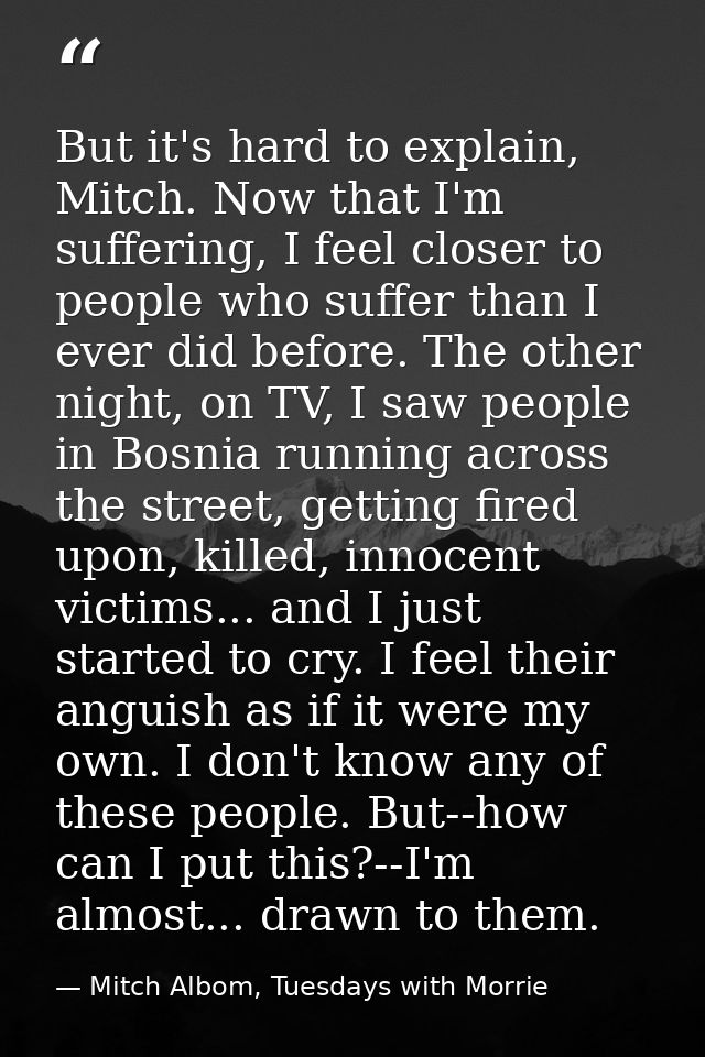 But it's hard to explain, Mitch. Now that I'm suffering, I feel closer to people who suffer than I ever did before. The  — Mitch Albom, Tuesdays with Morrie