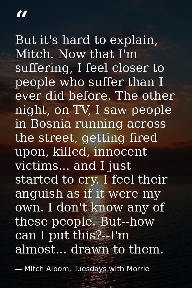 But it's hard to explain, Mitch. Now that I'm suffering, I feel closer to people who suffer than I ever did before. The  — Mitch Albom, Tuesdays with Morrie