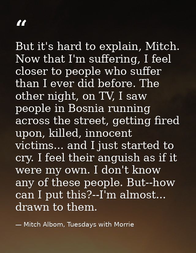 But it's hard to explain, Mitch. Now that I'm suffering, I feel closer to people who suffer than I ever did before. The  — Mitch Albom, Tuesdays with Morrie