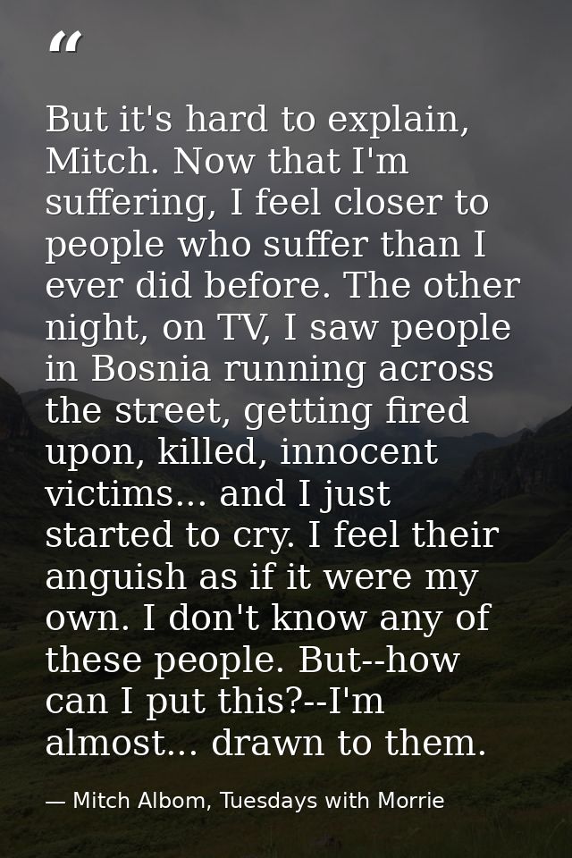 But it's hard to explain, Mitch. Now that I'm suffering, I feel closer to people who suffer than I ever did before. The  — Mitch Albom, Tuesdays with Morrie