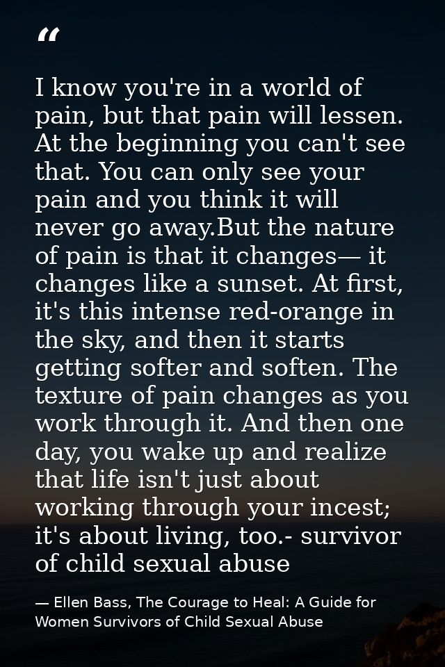 I know you're in a world of pain, but that pain will lessen. At the beginning you can't see that. You can only see your  — Ellen Bass, The Courage to Heal: A Guide for Women Survivors of Child Sexual Abuse