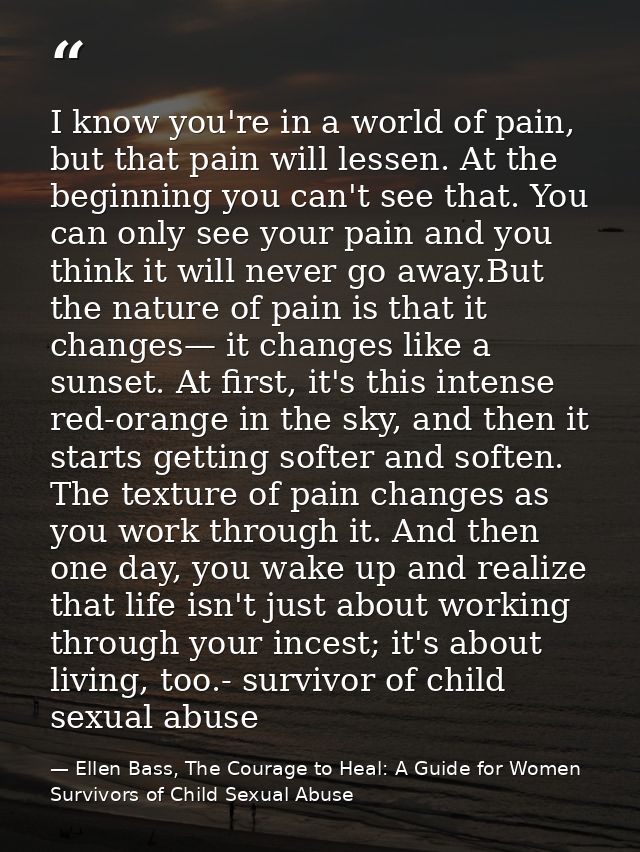 I know you're in a world of pain, but that pain will lessen. At the beginning you can't see that. You can only see your  — Ellen Bass, The Courage to Heal: A Guide for Women Survivors of Child Sexual Abuse