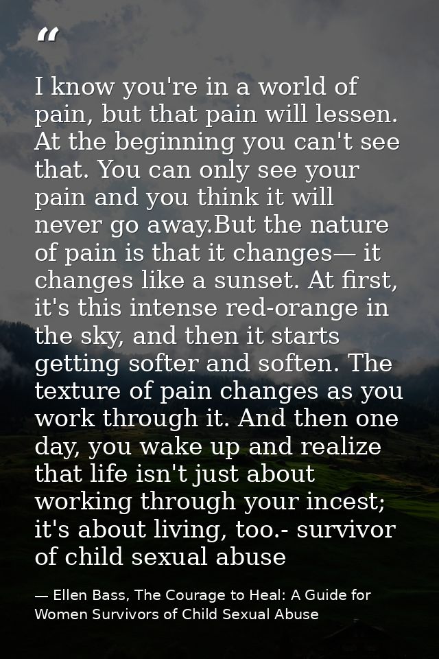 I know you're in a world of pain, but that pain will lessen. At the beginning you can't see that. You can only see your  — Ellen Bass, The Courage to Heal: A Guide for Women Survivors of Child Sexual Abuse