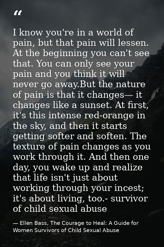 I know you're in a world of pain, but that pain will lessen. At the beginning you can't see that. You can only see your  — Ellen Bass, The Courage to Heal: A Guide for Women Survivors of Child Sexual Abuse