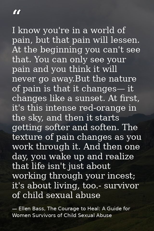 I know you're in a world of pain, but that pain will lessen. At the beginning you can't see that. You can only see your  — Ellen Bass, The Courage to Heal: A Guide for Women Survivors of Child Sexual Abuse