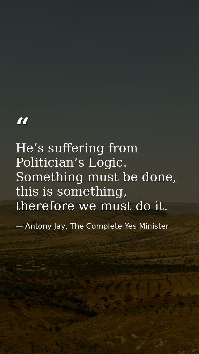He’s suffering from Politician’s Logic. Something must be done, this is something, therefore we must do it. — Antony Jay, The Complete Yes Minister