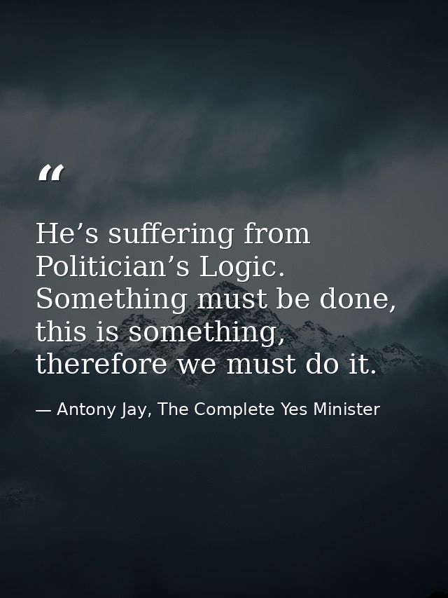 He’s suffering from Politician’s Logic. Something must be done, this is something, therefore we must do it. — Antony Jay, The Complete Yes Minister
