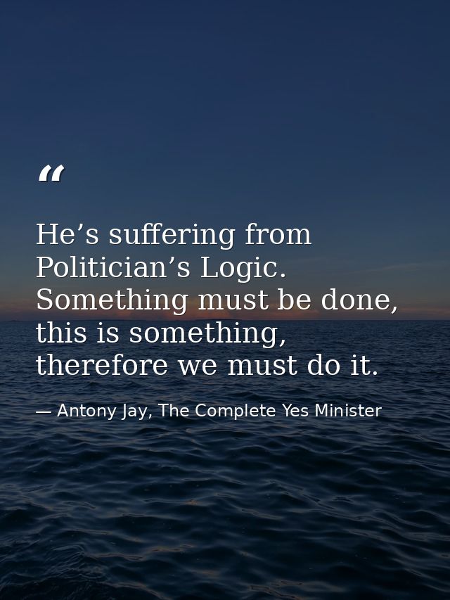 He’s suffering from Politician’s Logic. Something must be done, this is something, therefore we must do it. — Antony Jay, The Complete Yes Minister