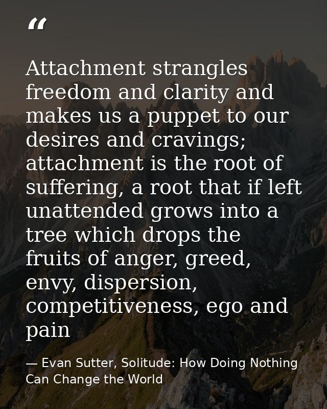 Attachment strangles freedom and clarity and makes us a puppet to our desires and cravings; attachment is the root of su — Evan Sutter, Solitude: How Doing Nothing Can Change the World