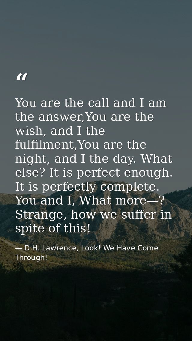 You are the call and I am the answer,You are the wish, and I the fulfilment,You are the night, and I the day. What else? — D.H. Lawrence, Look! We Have Come Through!