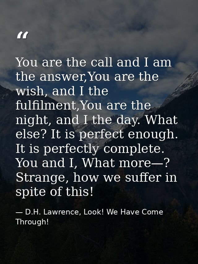 You are the call and I am the answer,You are the wish, and I the fulfilment,You are the night, and I the day. What else? — D.H. Lawrence, Look! We Have Come Through!