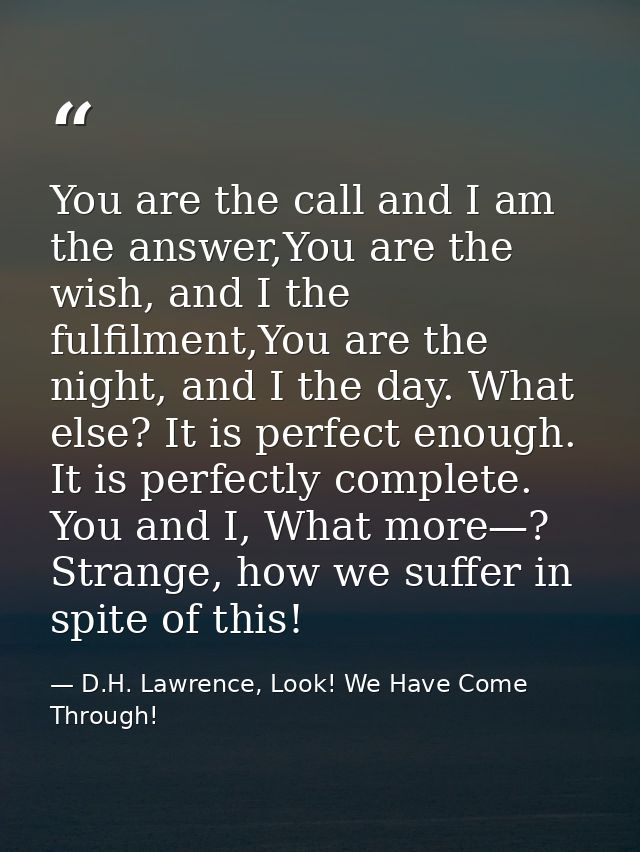 You are the call and I am the answer,You are the wish, and I the fulfilment,You are the night, and I the day. What else? — D.H. Lawrence, Look! We Have Come Through!