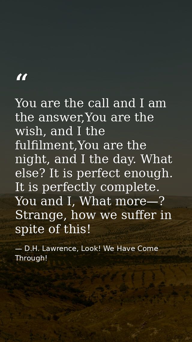 You are the call and I am the answer,You are the wish, and I the fulfilment,You are the night, and I the day. What else? — D.H. Lawrence, Look! We Have Come Through!