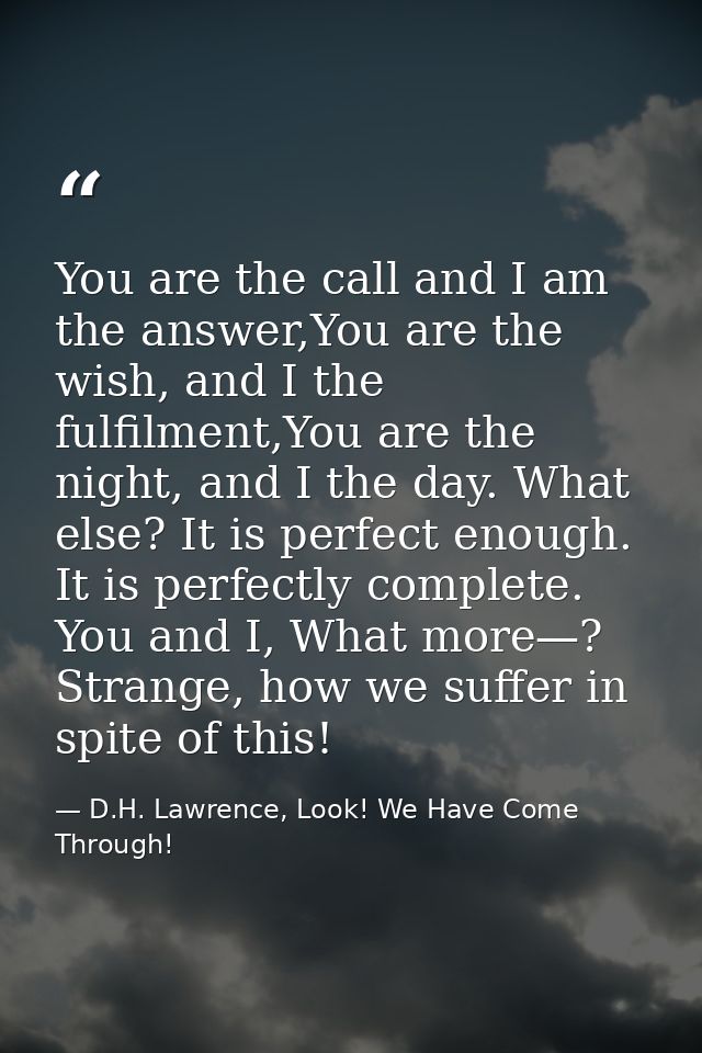 You are the call and I am the answer,You are the wish, and I the fulfilment,You are the night, and I the day. What else? — D.H. Lawrence, Look! We Have Come Through!