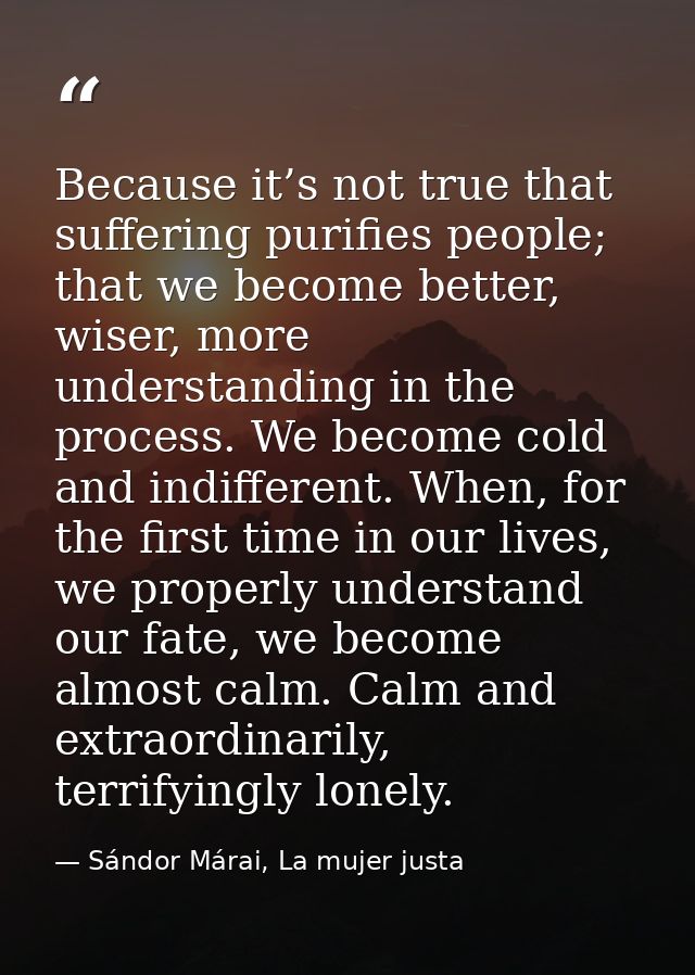 Because it’s not true that suffering purifies people; that we become better, wiser, more understanding in the process. W — Sándor Márai, La mujer justa