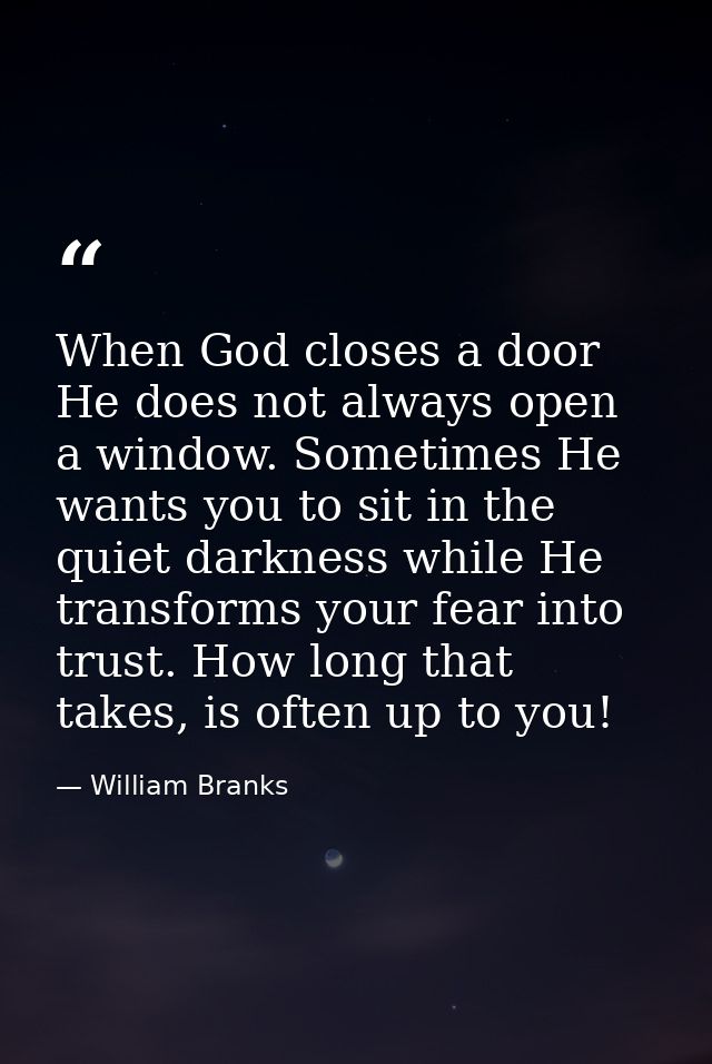 When God closes a door He does not always open a window. Sometimes He wants you to sit in the quiet darkness while He tr — William Branks
