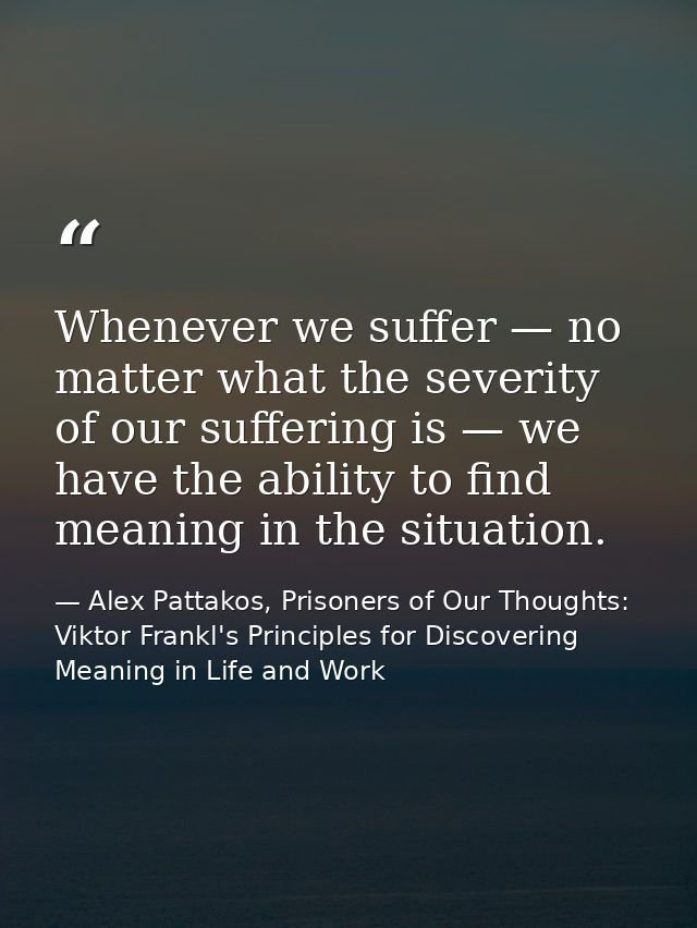 Whenever we suffer — no matter what the severity of our suffering is — we have the ability to find meaning in the situat — Alex Pattakos, Prisoners of Our Thoughts: Viktor Frankl's Principles for Discovering Meaning in Life and Work