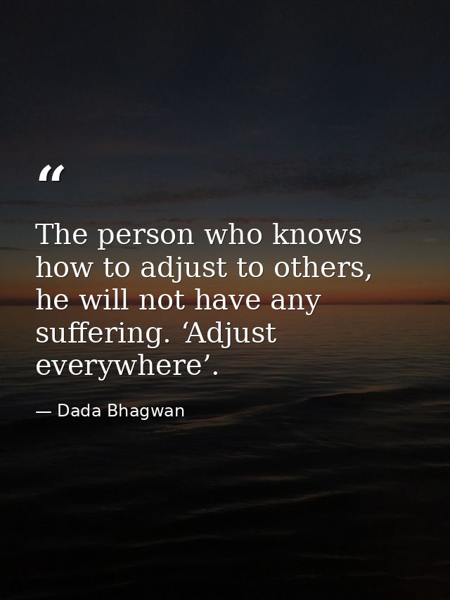 The person who knows how to adjust to others, he will not have any suffering. ‘Adjust everywhere’. — Dada Bhagwan