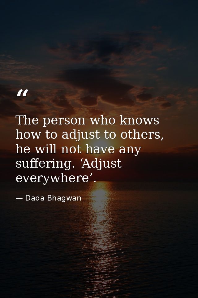 The person who knows how to adjust to others, he will not have any suffering. ‘Adjust everywhere’. — Dada Bhagwan