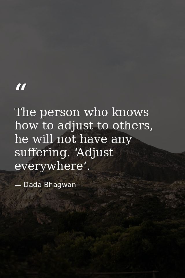 The person who knows how to adjust to others, he will not have any suffering. ‘Adjust everywhere’. — Dada Bhagwan