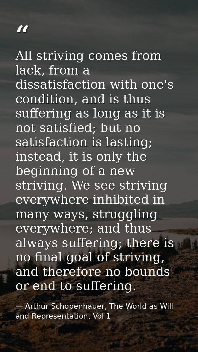 All striving comes from lack, from a dissatisfaction with one's condition, and is thus suffering as long as it is not sa — Arthur Schopenhauer, The World as Will and Representation, Vol 1