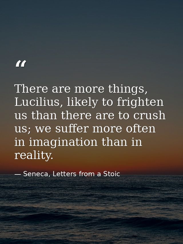 There are more things, Lucilius, likely to frighten us than there are to crush us; we suffer more often in imagination t — Seneca, Letters from a Stoic