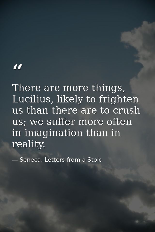 There are more things, Lucilius, likely to frighten us than there are to crush us; we suffer more often in imagination t — Seneca, Letters from a Stoic