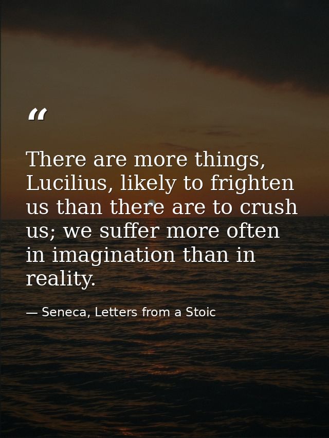 There are more things, Lucilius, likely to frighten us than there are to crush us; we suffer more often in imagination t — Seneca, Letters from a Stoic