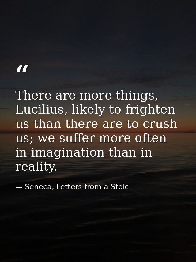 There are more things, Lucilius, likely to frighten us than there are to crush us; we suffer more often in imagination t — Seneca, Letters from a Stoic