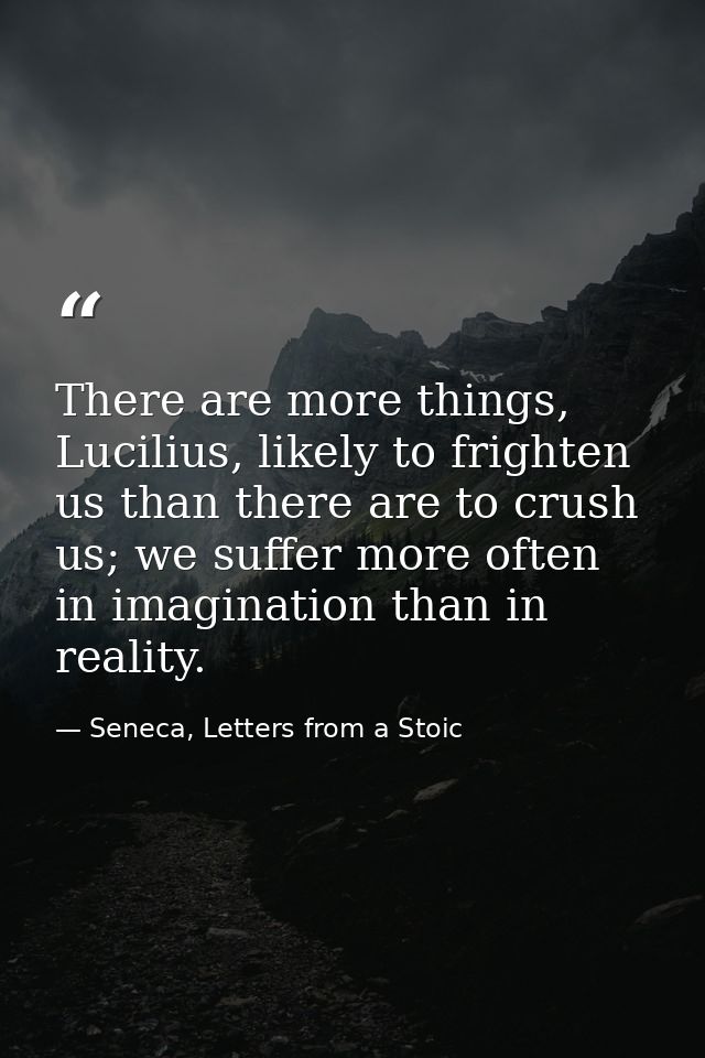 There are more things, Lucilius, likely to frighten us than there are to crush us; we suffer more often in imagination t — Seneca, Letters from a Stoic