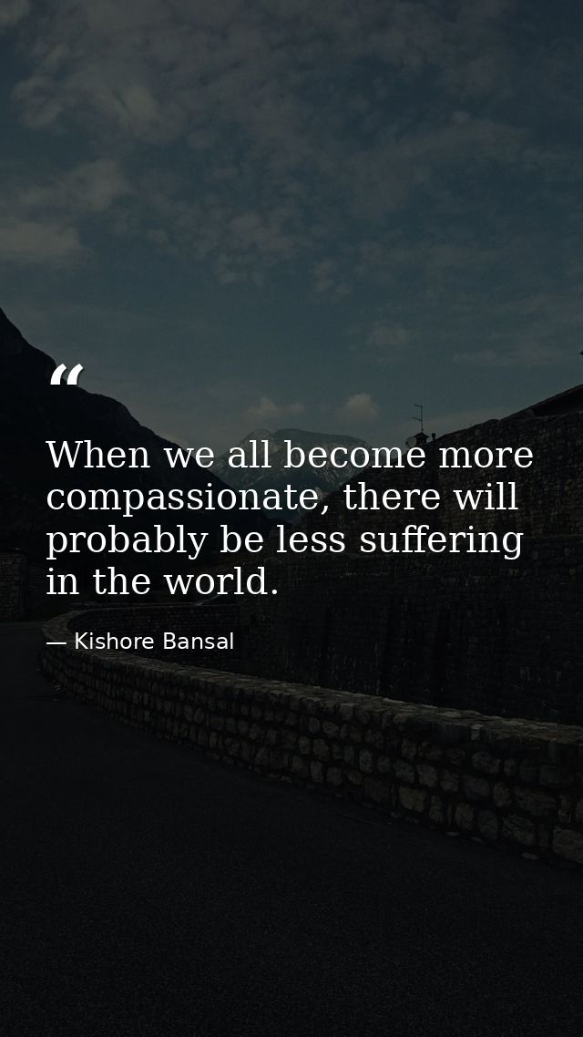 When we all become more compassionate, there will probably be less suffering in the world. — Kishore Bansal
