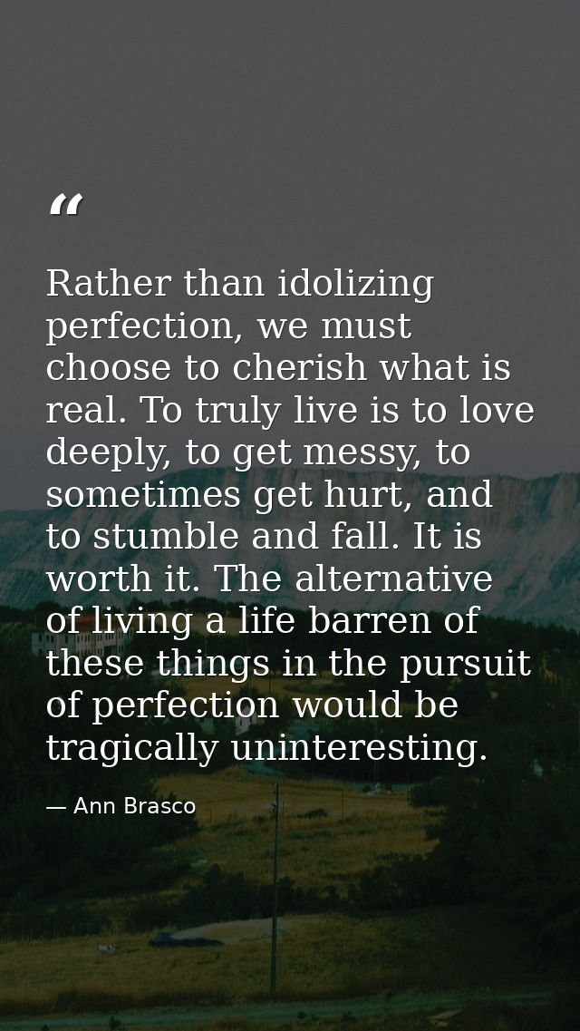 Rather than idolizing perfection, we must choose to cherish what is real. To truly live is to love deeply, to get messy, — Ann Brasco