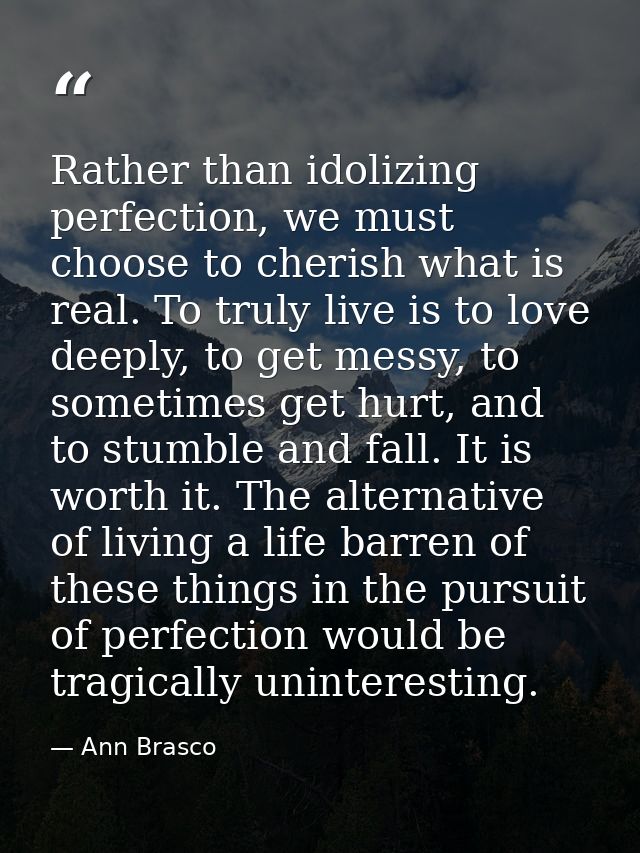 Rather than idolizing perfection, we must choose to cherish what is real. To truly live is to love deeply, to get messy, — Ann Brasco