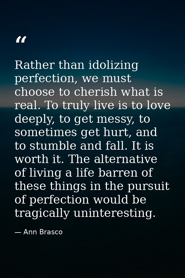 Rather than idolizing perfection, we must choose to cherish what is real. To truly live is to love deeply, to get messy, — Ann Brasco