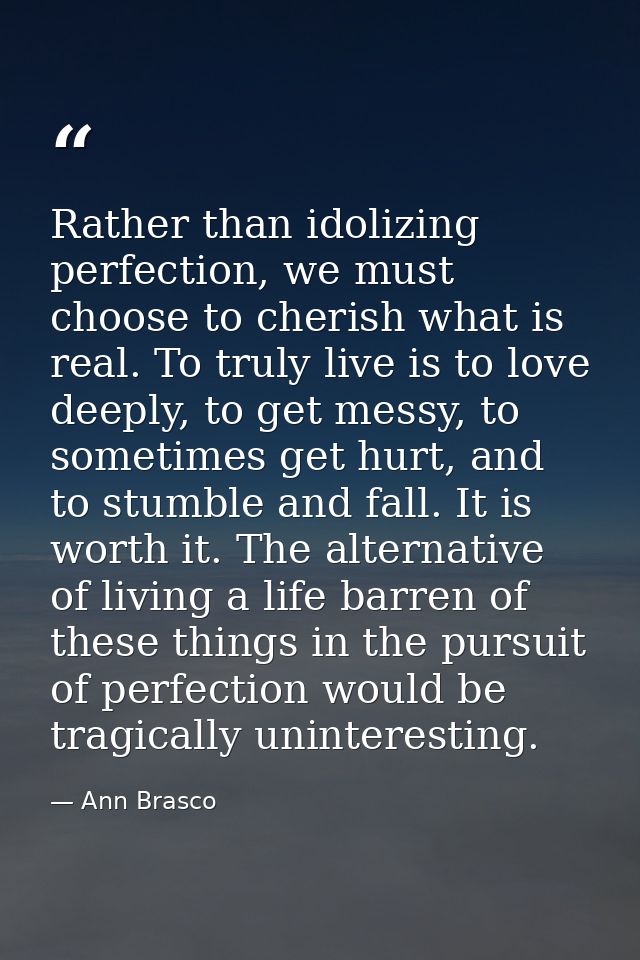 Rather than idolizing perfection, we must choose to cherish what is real. To truly live is to love deeply, to get messy, — Ann Brasco