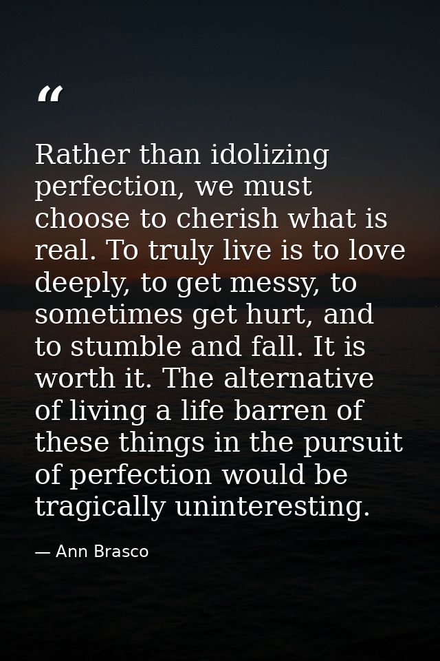 Rather than idolizing perfection, we must choose to cherish what is real. To truly live is to love deeply, to get messy, — Ann Brasco