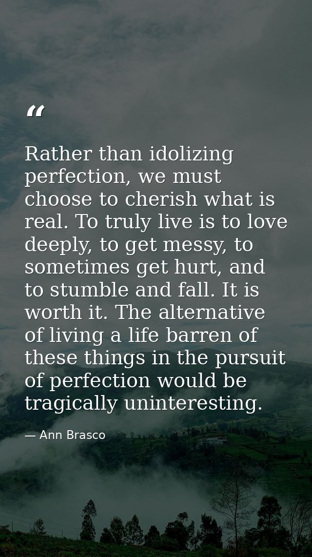 Rather than idolizing perfection, we must choose to cherish what is real. To truly live is to love deeply, to get messy, — Ann Brasco