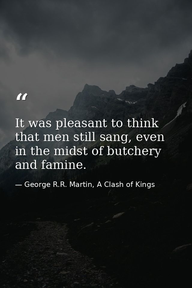 It was pleasant to think that men still sang, even in the midst of butchery and famine. — George R.R. Martin, A Clash of Kings