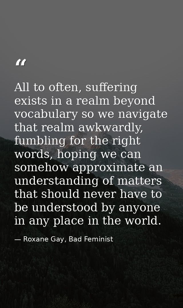 All to often, suffering exists in a realm beyond vocabulary so we navigate that realm awkwardly, fumbling for the right  — Roxane Gay, Bad Feminist