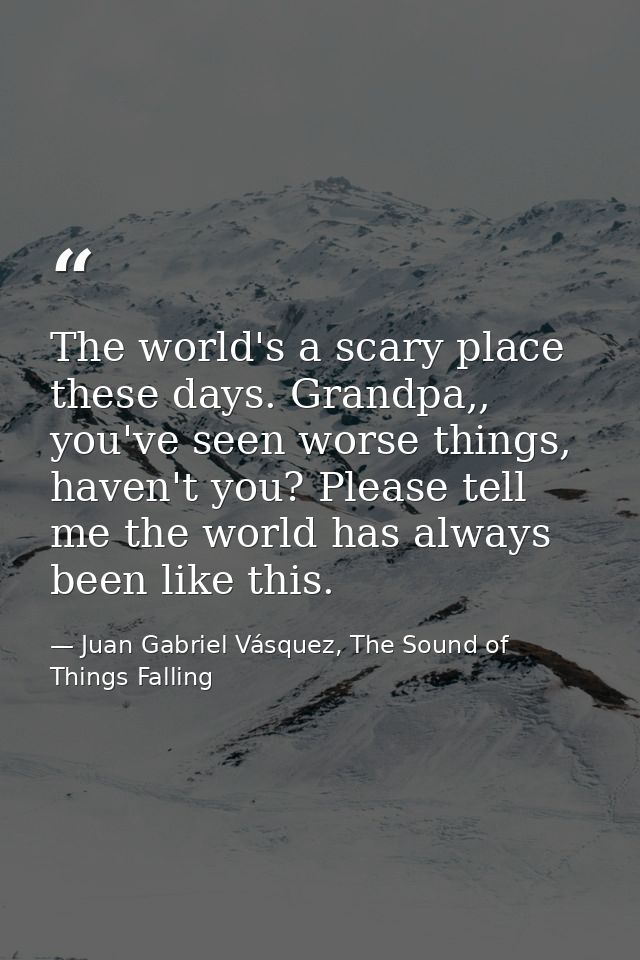 The world's a scary place these days. Grandpa,, you've seen worse things, haven't you? Please tell me the world has alwa — Juan Gabriel Vásquez, The Sound of Things Falling