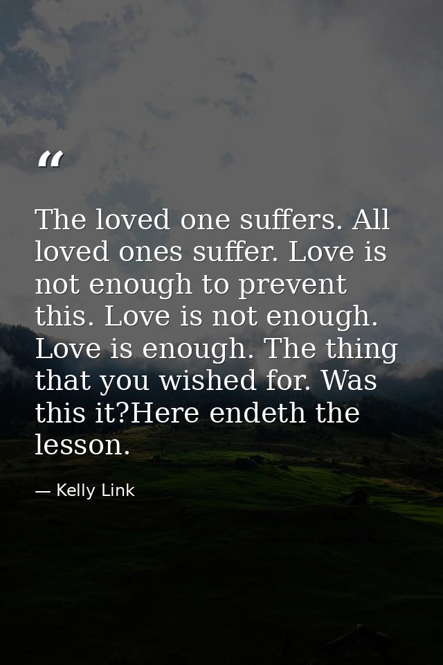 The loved one suffers. All loved ones suffer. Love is not enough to prevent this. Love is not enough. Love is enough. Th — Kelly Link