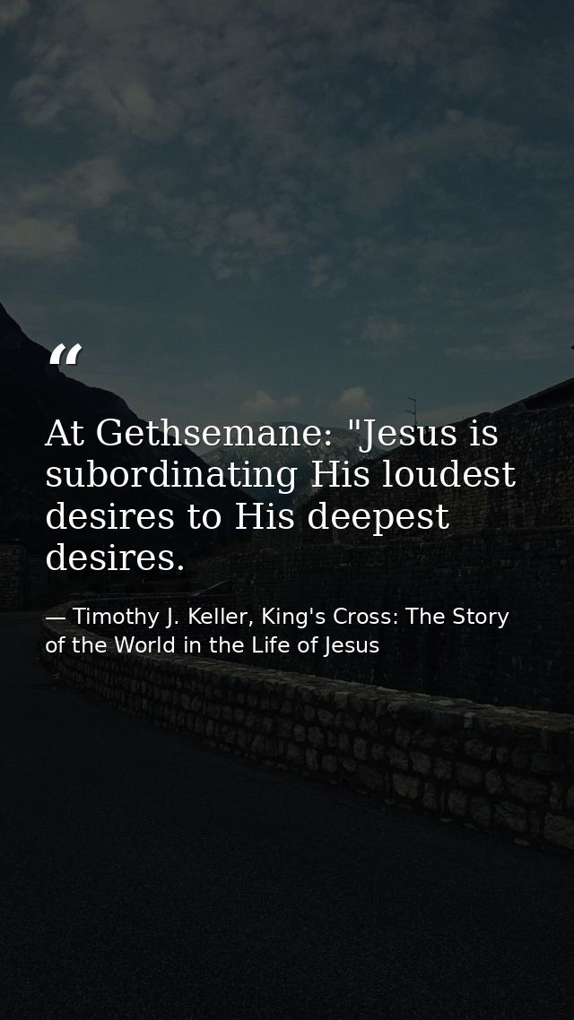 At Gethsemane: "Jesus is subordinating His loudest desires to His deepest desires. — Timothy J. Keller, King's Cross: The Story of the World in the Life of Jesus
