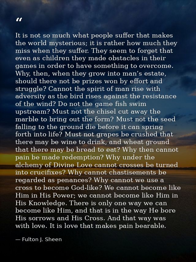 It is not so much what people suffer that makes the world mysterious; it is rather how much they miss when they suffer.  — Fulton J. Sheen