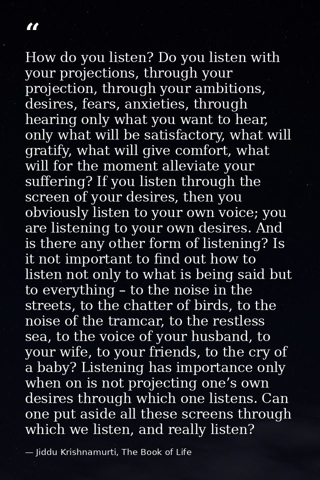 How do you listen? Do you listen with your projections, through your projection, through your ambitions, desires, fears, — Jiddu Krishnamurti, The Book of Life