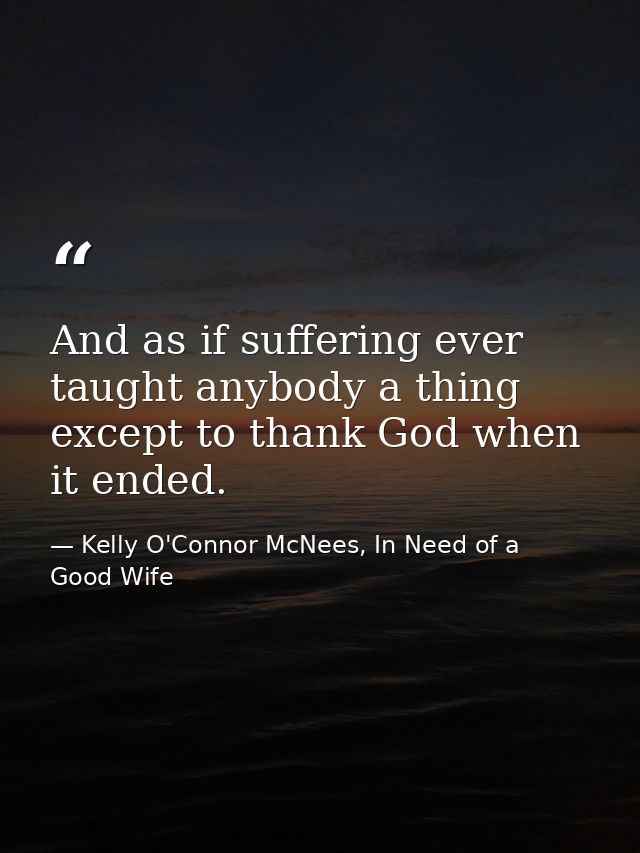 And as if suffering ever taught anybody a thing except to thank God when it ended. — Kelly O'Connor McNees, In Need of a Good Wife