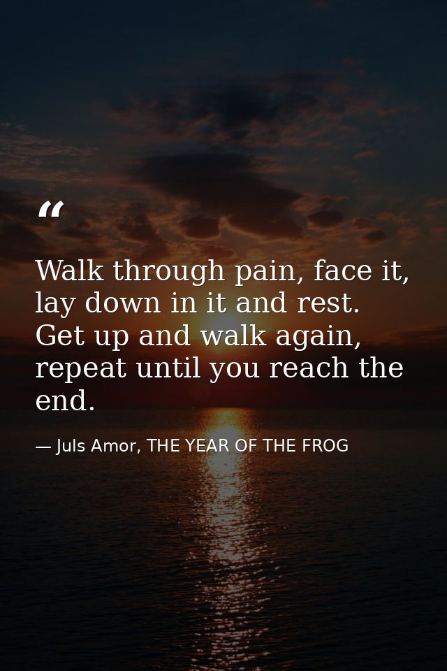 Walk through pain, face it, lay down in it and rest. Get up and walk again, repeat until you reach the end. — Juls Amor, THE YEAR OF THE FROG