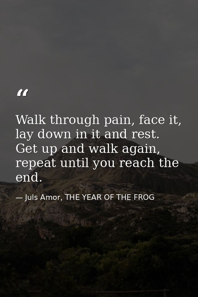 Walk through pain, face it, lay down in it and rest. Get up and walk again, repeat until you reach the end. — Juls Amor, THE YEAR OF THE FROG