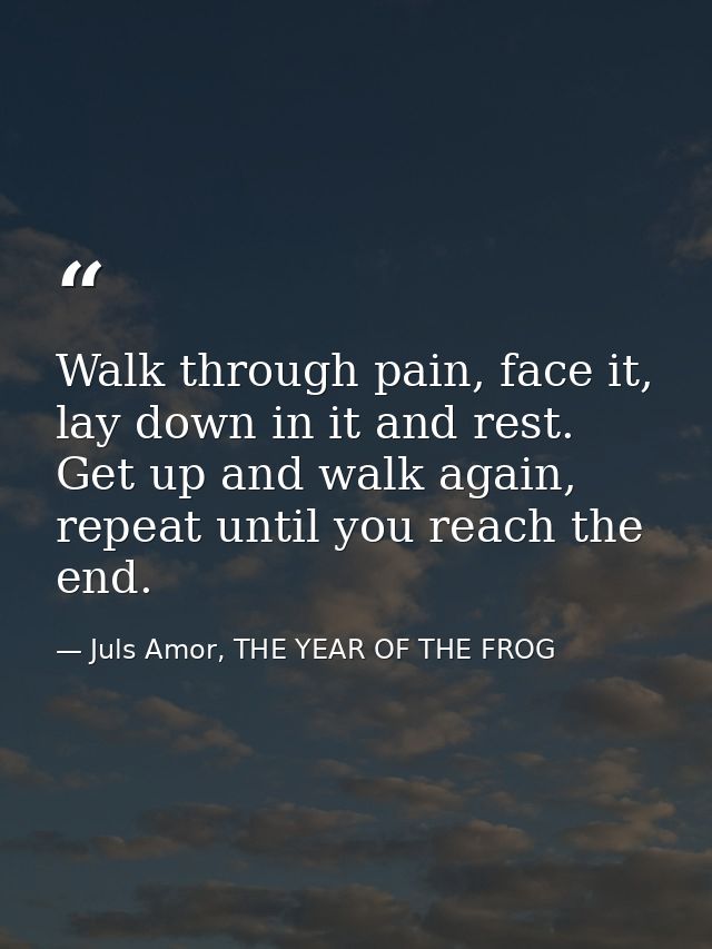 Walk through pain, face it, lay down in it and rest. Get up and walk again, repeat until you reach the end. — Juls Amor, THE YEAR OF THE FROG