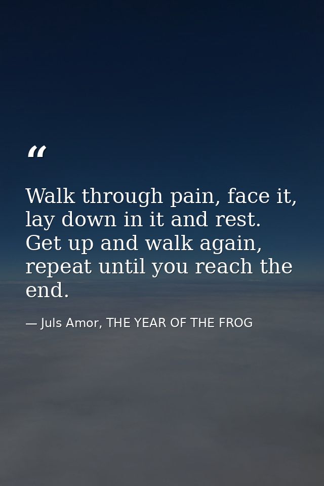 Walk through pain, face it, lay down in it and rest. Get up and walk again, repeat until you reach the end. — Juls Amor, THE YEAR OF THE FROG